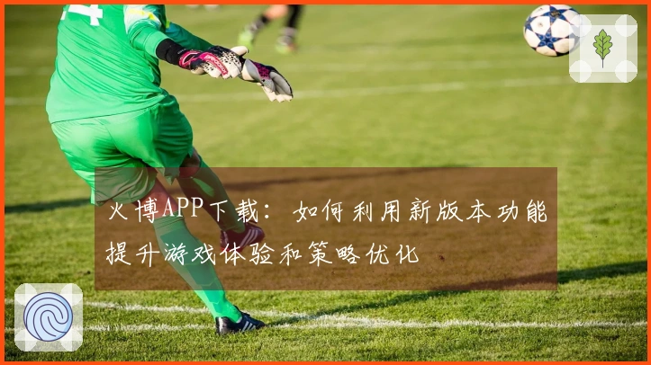 火博APP下载：如何利用新版本功能提升游戏体验和策略优化