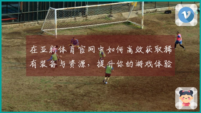 在亚新体育官网中如何高效获取稀有装备与资源，提升你的游戏体验！