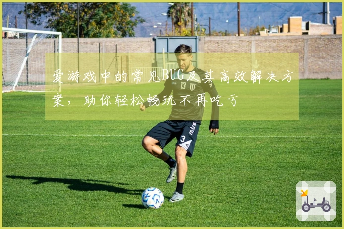 爱游戏中的常见BUG及其高效解决方案，助你轻松畅玩不再吃亏